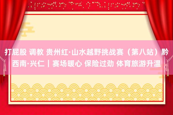 打屁股 调教 贵州红·山水越野挑战赛（第八站）黔西南·兴仁｜赛场暖心 保险过劲 体育旅游升温