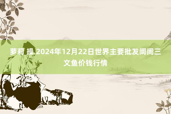 萝莉 操 2024年12月22日世界主要批发阛阓三文鱼价钱行情