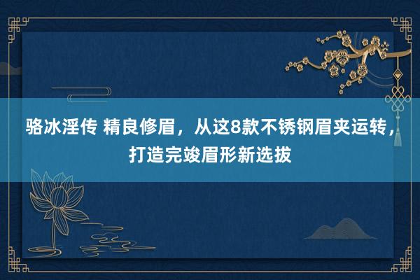 骆冰淫传 精良修眉，从这8款不锈钢眉夹运转，打造完竣眉形新选拔