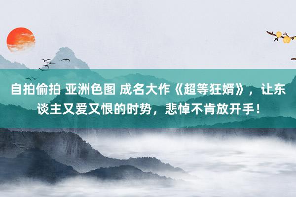 自拍偷拍 亚洲色图 成名大作《超等狂婿》，让东谈主又爱又恨的时势，悲悼不肯放开手！