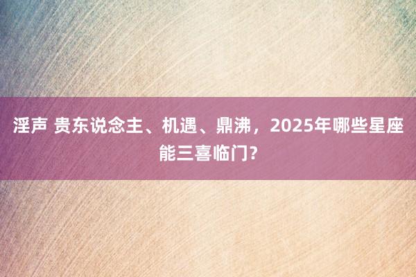 淫声 贵东说念主、机遇、鼎沸，2025年哪些星座能三喜临门？