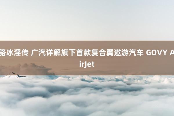 骆冰淫传 广汽详解旗下首款复合翼遨游汽车 GOVY AirJet