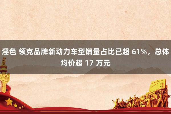 淫色 领克品牌新动力车型销量占比已超 61%，总体均价超 17 万元