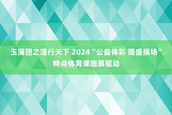 玉蒲团之淫行天下 2024“公益体彩 隆盛操场”特点体育课施展驱动