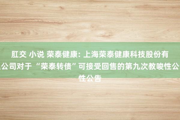 肛交 小说 荣泰健康: 上海荣泰健康科技股份有限公司对于 “荣泰转债”可接受回售的第九次教唆性公告