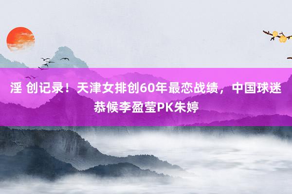 淫 创记录！天津女排创60年最恋战绩，中国球迷恭候李盈莹PK朱婷