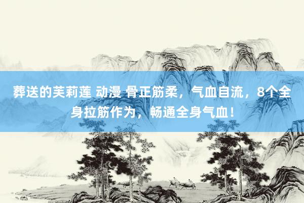 葬送的芙莉莲 动漫 骨正筋柔，气血自流，8个全身拉筋作为，畅通全身气血！