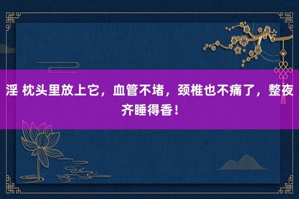 淫 枕头里放上它，血管不堵，颈椎也不痛了，整夜齐睡得香！