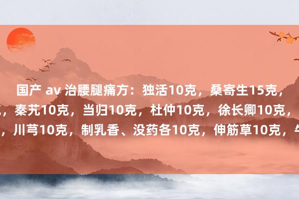 国产 av 治腰腿痛方：独活10克，桑寄生15克，威灵仙10克，细辛10克，秦艽10克，当归10克，杜仲10克，徐长卿10克，延胡索10克，川芎10克，制乳香、没药各10克，伸筋草10克，牛膝10克，络石藤10克，海风藤10克。