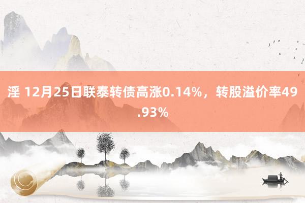 淫 12月25日联泰转债高涨0.14%，转股溢价率49.93%