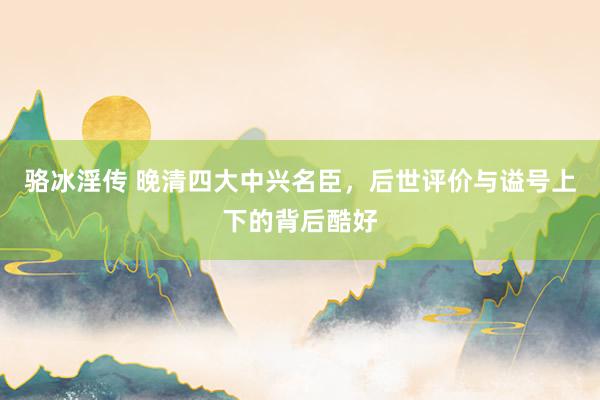 骆冰淫传 晚清四大中兴名臣，后世评价与谥号上下的背后酷好