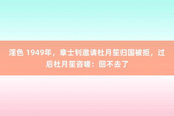 淫色 1949年，章士钊邀请杜月笙归国被拒，过后杜月笙咨嗟：回不去了