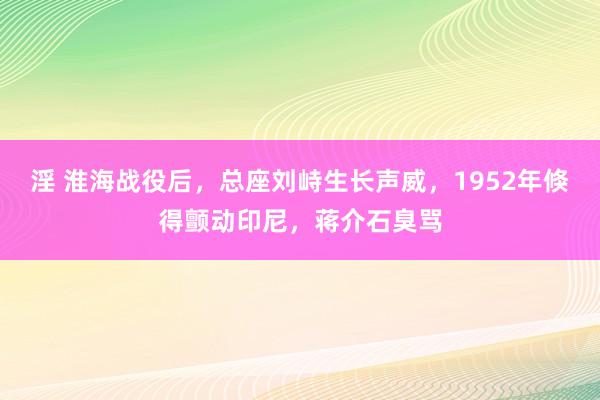 淫 淮海战役后，总座刘峙生长声威，1952年倏得颤动印尼，蒋介石臭骂