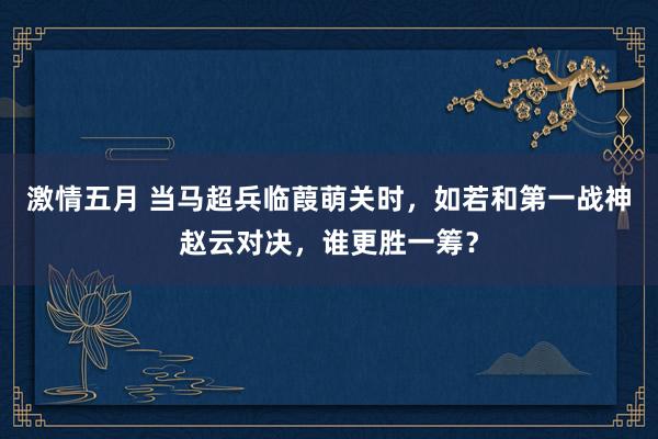 激情五月 当马超兵临葭萌关时，如若和第一战神赵云对决，谁更胜一筹？