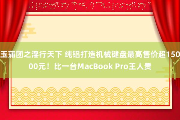 玉蒲团之淫行天下 纯铝打造机械键盘最高售价超15000元！比一台MacBook Pro王人贵