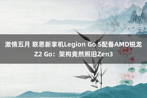 激情五月 联思新掌机Legion Go S配备AMD锐龙Z2 Go：架构竟然照旧Zen3