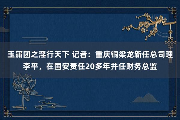 玉蒲团之淫行天下 记者：重庆铜梁龙新任总司理李平，在国安责任20多年并任财务总监