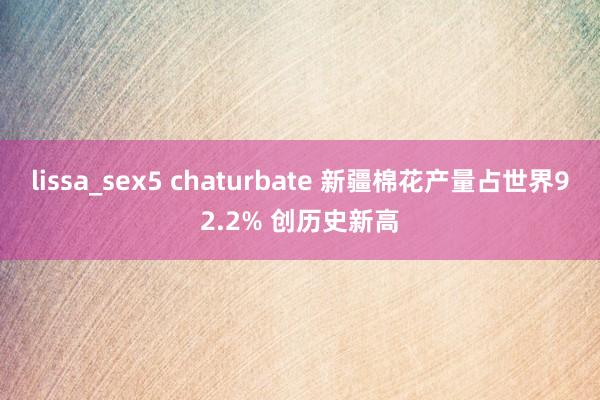 lissa_sex5 chaturbate 新疆棉花产量占世界92.2% 创历史新高