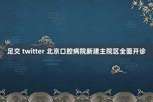 足交 twitter 北京口腔病院新建主院区全面开诊