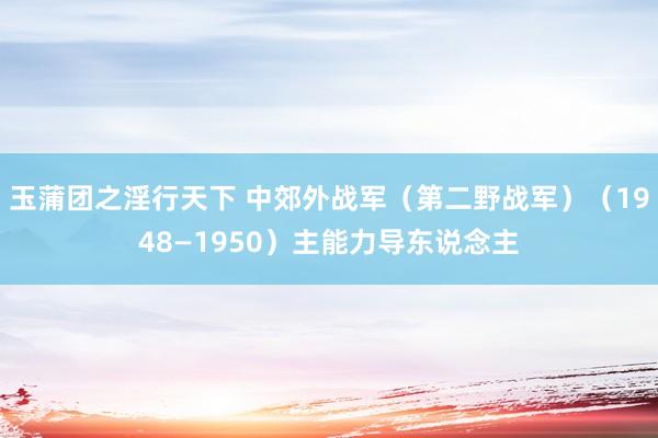 玉蒲团之淫行天下 中郊外战军（第二野战军）（1948—1950）主能力导东说念主