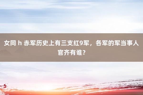 女同 h 赤军历史上有三支红9军，各军的军当事人官齐有谁？