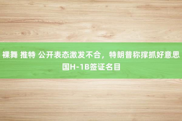 裸舞 推特 公开表态激发不合，特朗普称撑抓好意思国H-1B签证名目