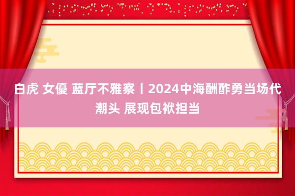 白虎 女優 蓝厅不雅察丨2024中海酬酢勇当场代潮头 展现包袱担当