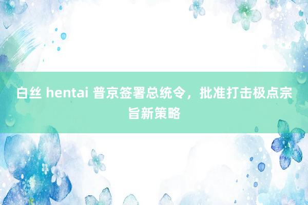 白丝 hentai 普京签署总统令，批准打击极点宗旨新策略