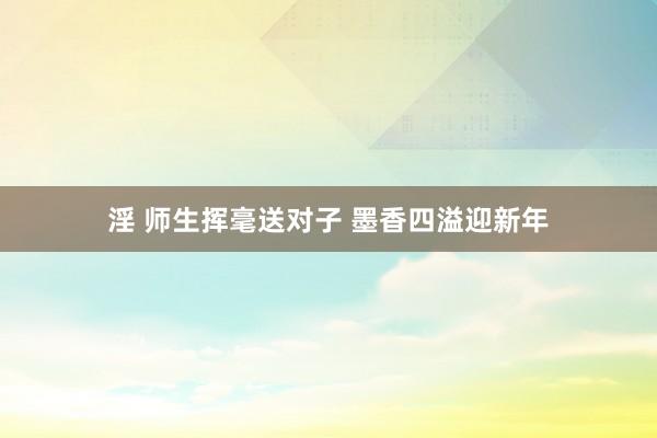 淫 师生挥毫送对子 墨香四溢迎新年