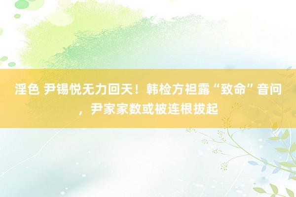 淫色 尹锡悦无力回天！韩检方袒露“致命”音问，尹家家数或被连根拔起