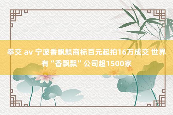 拳交 av 宁波香飘飘商标百元起拍16万成交 世界有“香飘飘”公司超1500家