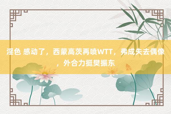 淫色 感动了，西蒙高茨再喷WTT，弗成失去偶像，外合力挺樊振东