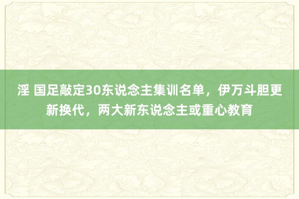 淫 国足敲定30东说念主集训名单，伊万斗胆更新换代，两大新东说念主或重心教育