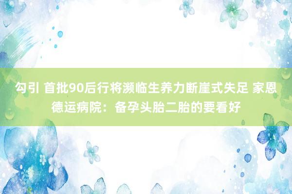 勾引 首批90后行将濒临生养力断崖式失足 家恩德运病院：备孕头胎二胎的要看好