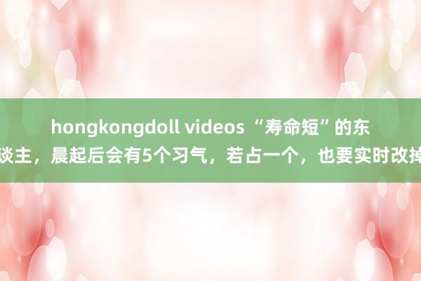 hongkongdoll videos “寿命短”的东谈主，晨起后会有5个习气，若占一个，也要实时改掉