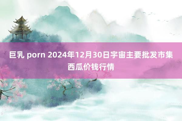 巨乳 porn 2024年12月30日宇宙主要批发市集西瓜价钱行情