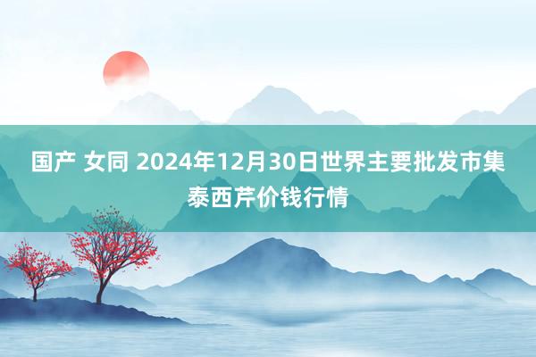 国产 女同 2024年12月30日世界主要批发市集泰西芹价钱行情