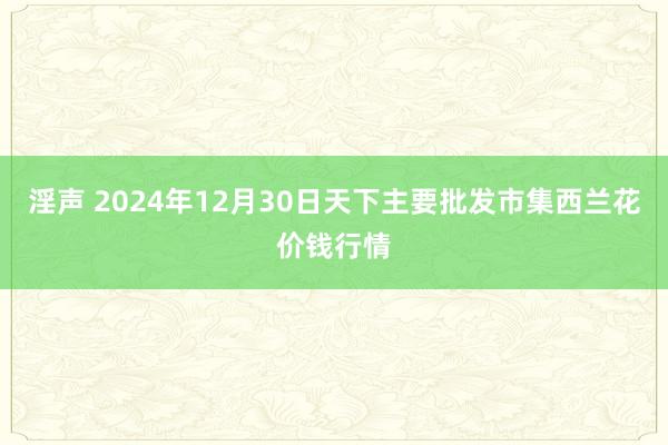 淫声 2024年12月30日天下主要批发市集西兰花价钱行情