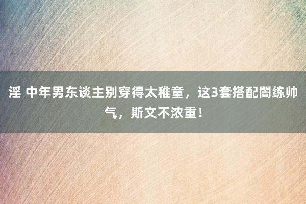 淫 中年男东谈主别穿得太稚童，这3套搭配闇练帅气，斯文不浓重！