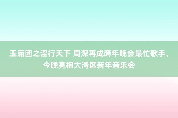 玉蒲团之淫行天下 周深再成跨年晚会最忙歌手，今晚亮相大湾区新年音乐会