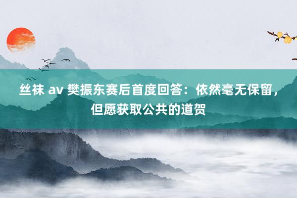 丝袜 av 樊振东赛后首度回答：依然毫无保留，但愿获取公共的道贺