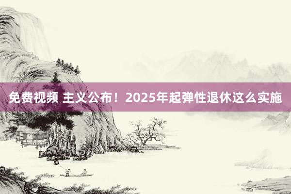 免费视频 主义公布！2025年起弹性退休这么实施