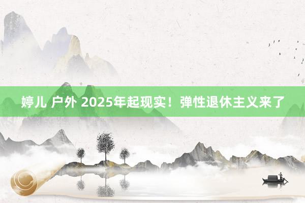 婷儿 户外 2025年起现实！弹性退休主义来了