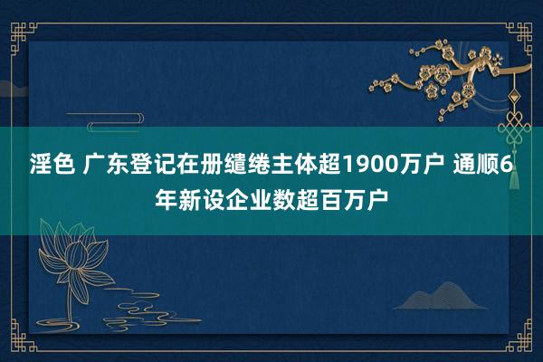 淫色 广东登记在册缱绻主体超1900万户 通顺6年新设企业数超百万户