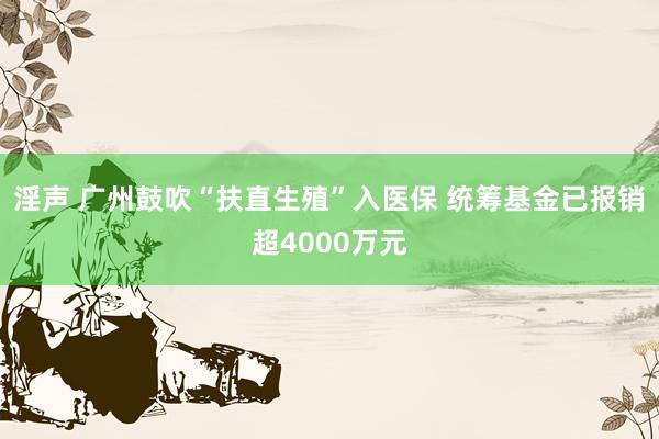 淫声 广州鼓吹“扶直生殖”入医保 统筹基金已报销超4000万元