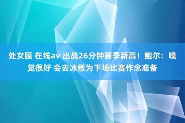 处女膜 在线av 出战26分钟赛季新高！鲍尔：嗅觉很好 会去冰敷为下场比赛作念准备