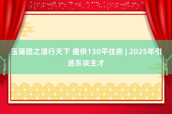 玉蒲团之淫行天下 提供130平住房 | 2025年引进东谈主才