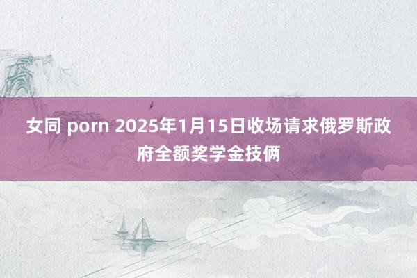 女同 porn 2025年1月15日收场请求俄罗斯政府全额奖学金技俩