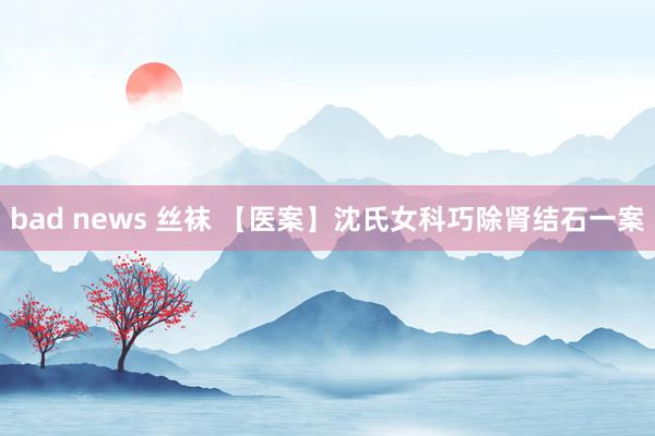 bad news 丝袜 【医案】沈氏女科巧除肾结石一案