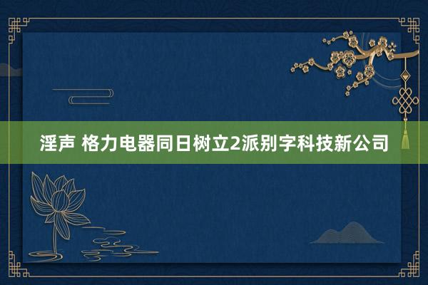 淫声 格力电器同日树立2派别字科技新公司